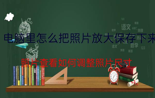 电脑里怎么把照片放大保存下来 照片查看如何调整照片尺寸？